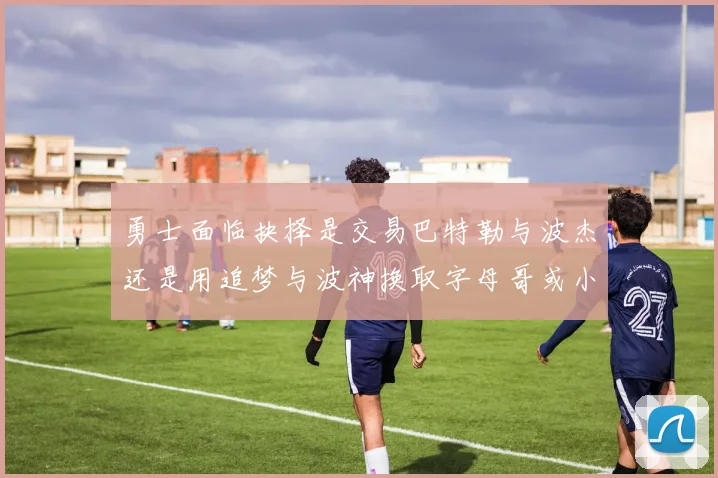 勇士面临抉择是交易巴特勒与波杰还是用追梦与波神换取字母哥或小卡