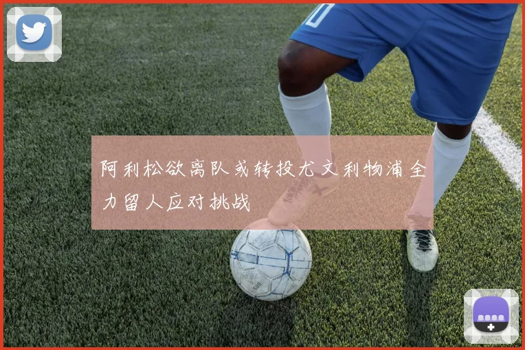 阿利松欲离队或转投尤文利物浦全力留人应对挑战