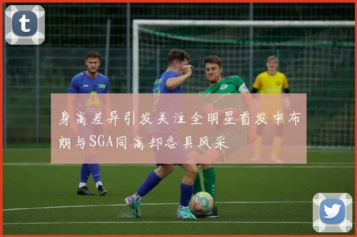 身高差异引发关注全明星首发中布朗与SGA同高却各具风采