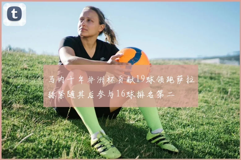 马内十年非洲杯贡献19球领跑萨拉赫紧随其后参与16球排名第二