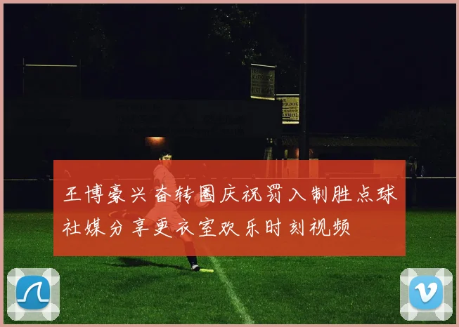 王博豪兴奋转圈庆祝罚入制胜点球社媒分享更衣室欢乐时刻视频