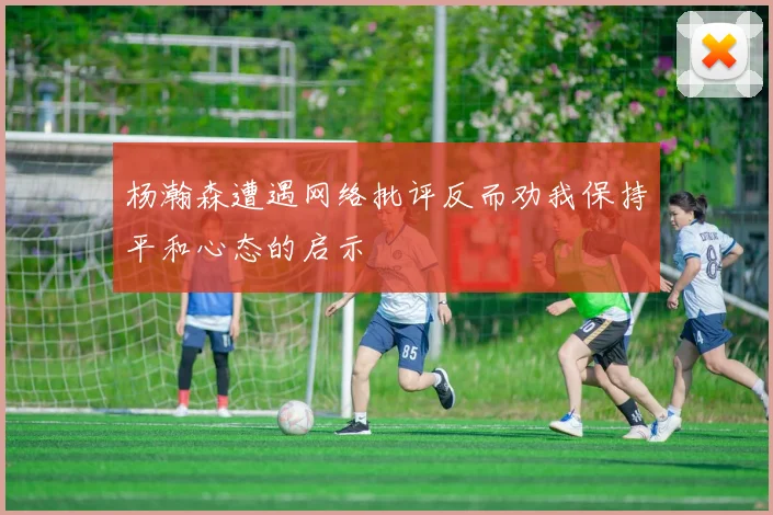 杨瀚森遭遇网络批评反而劝我保持平和心态的启示