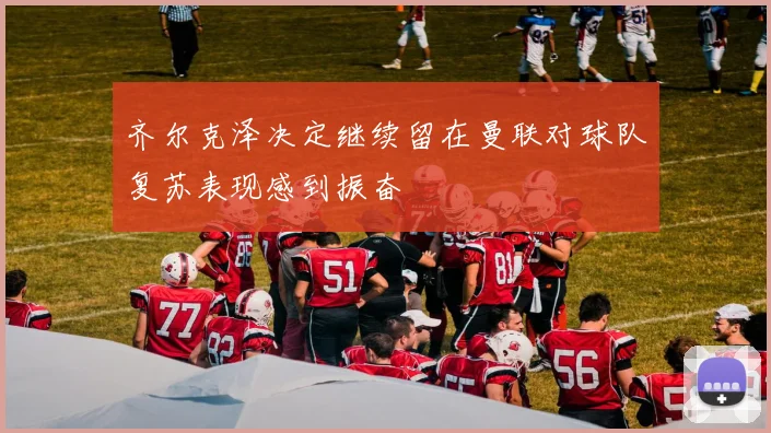 齐尔克泽决定继续留在曼联对球队复苏表现感到振奋