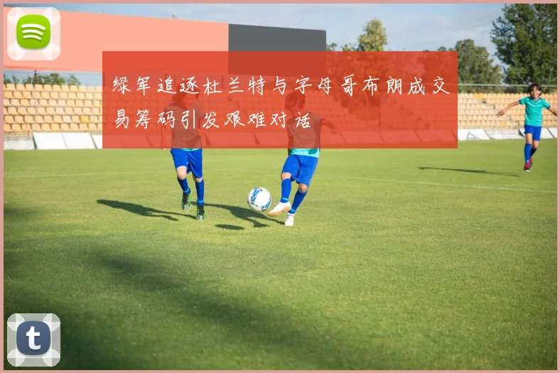 绿军追逐杜兰特与字母哥布朗成交易筹码引发艰难对话