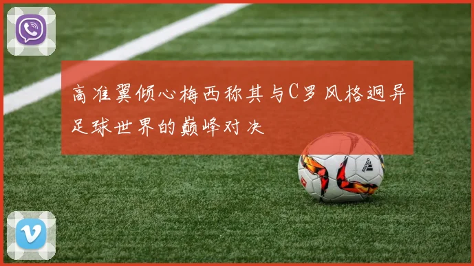 高准翼倾心梅西称其与C罗风格迥异足球世界的巅峰对决