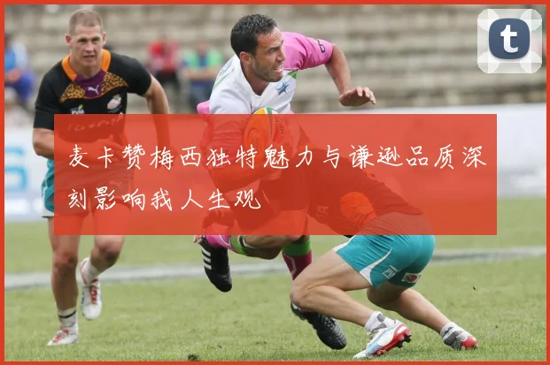 麦卡赞梅西独特魅力与谦逊品质深刻影响我人生观