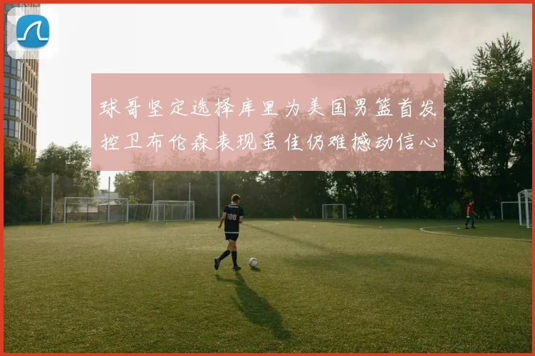 球哥坚定选择库里为美国男篮首发控卫布伦森表现虽佳仍难撼动信心