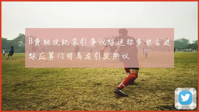 B费助攻纪录引争议球迷称多尔古进球应算门将乌龙引发热议