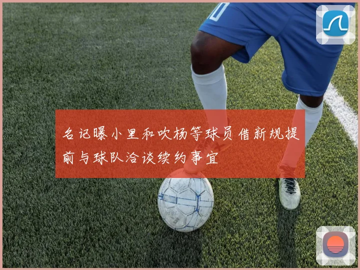 名记曝小里和吹杨等球员借新规提前与球队洽谈续约事宜