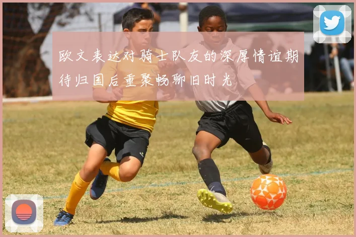 欧文表达对骑士队友的深厚情谊期待归国后重聚畅聊旧时光