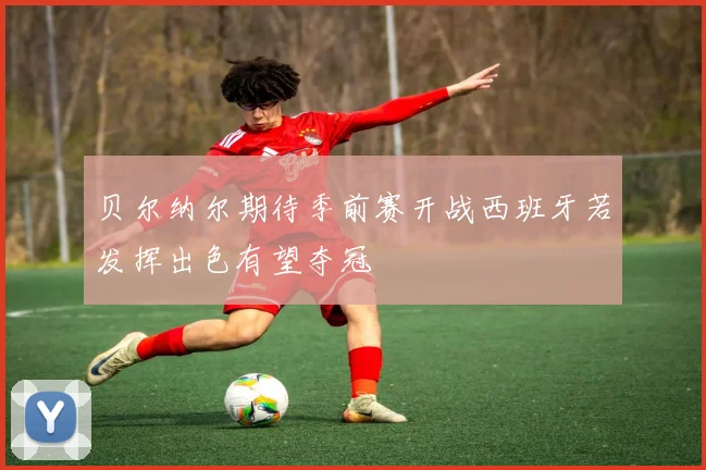 贝尔纳尔期待季前赛开战西班牙若发挥出色有望夺冠
