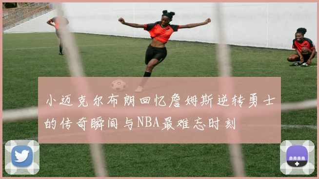 小迈克尔布朗回忆詹姆斯逆转勇士的传奇瞬间与NBA最难忘时刻
