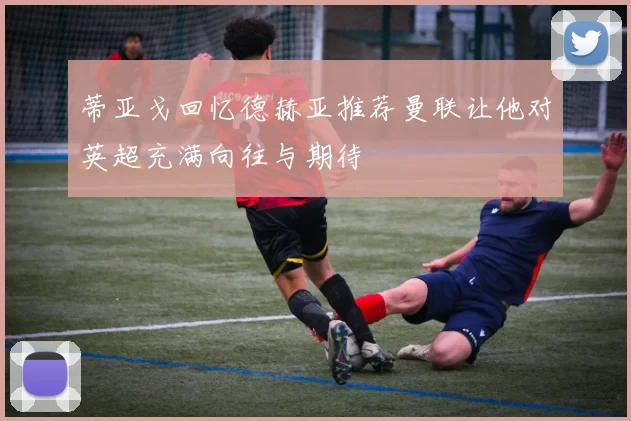 蒂亚戈回忆德赫亚推荐曼联让他对英超充满向往与期待