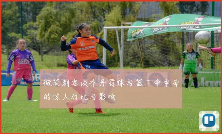 微笑刺客谈乔丹罚球与篮下命中率的惊人对比与影响