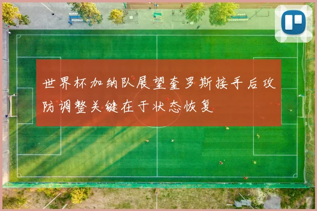 世界杯加纳队展望奎罗斯接手后攻防调整关键在于状态恢复