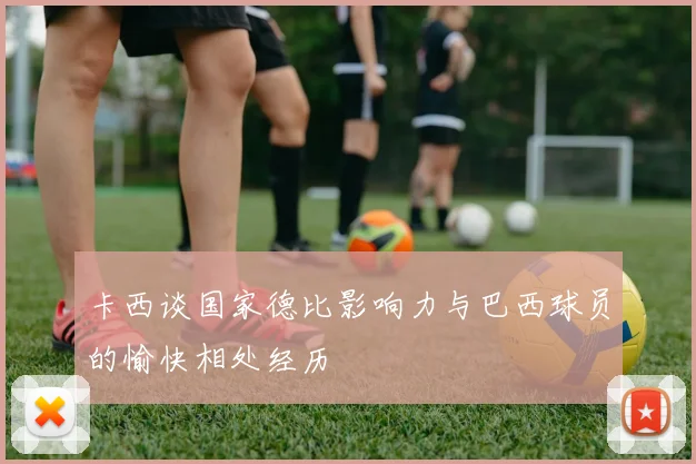 卡西谈国家德比影响力与巴西球员的愉快相处经历