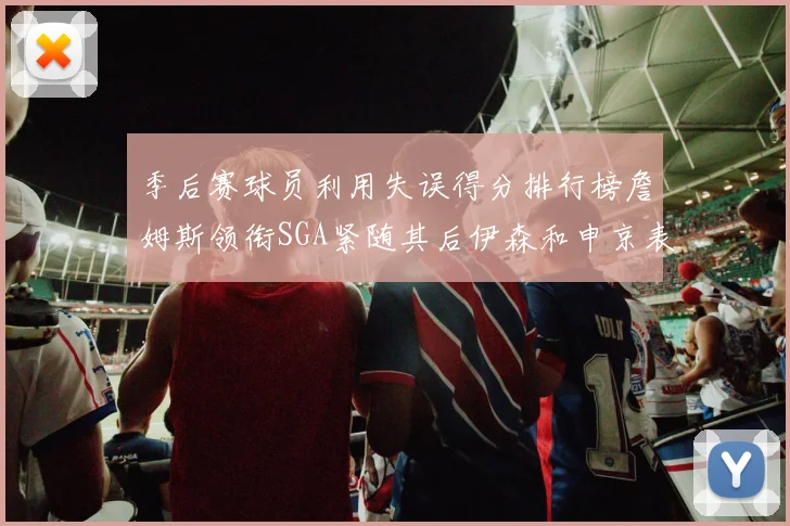 季后赛球员利用失误得分排行榜詹姆斯领衔SGA紧随其后伊森和申京表现不俗