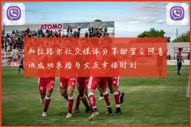 加拉格尔社交媒体分享甜蜜合照喜讯成功求婚与女友幸福时刻