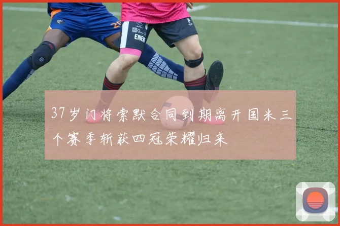 37岁门将索默合同到期离开国米三个赛季斩获四冠荣耀归来