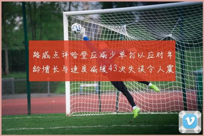 路威点评哈登应减少单打以应对年龄增长与速度减缓43次失误令人震惊