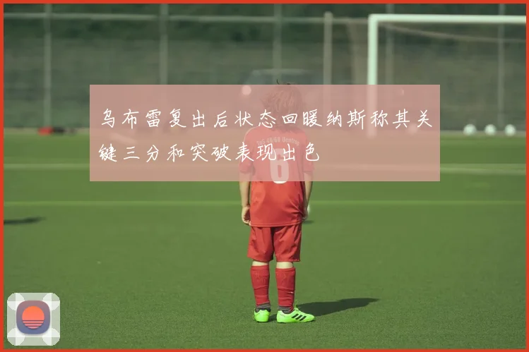 乌布雷复出后状态回暖纳斯称其关键三分和突破表现出色