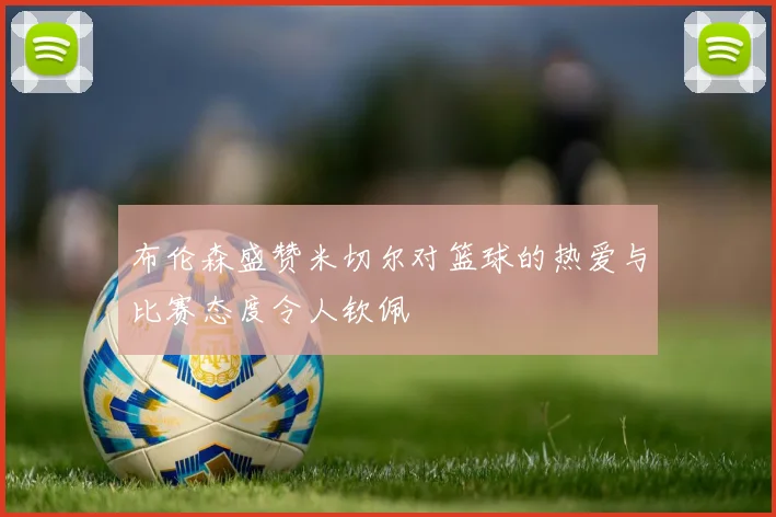 布伦森盛赞米切尔对篮球的热爱与比赛态度令人钦佩